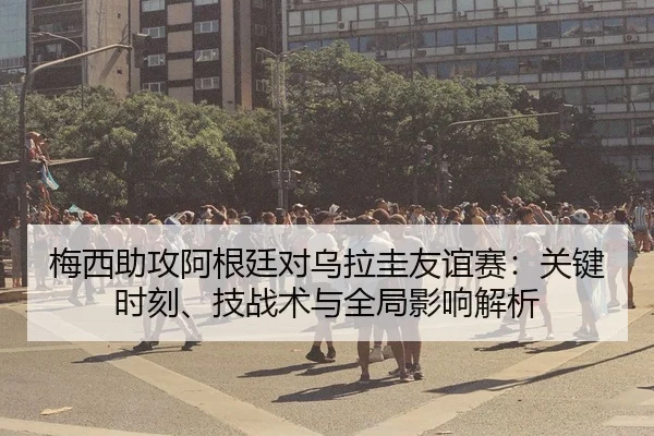 梅西助攻阿根廷对乌拉圭友谊赛：关键时刻、技战术与全局影响解析（crownsports）